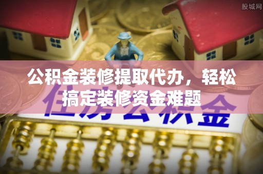 华龙公积金装修提取代办，轻松搞定装修资金难题