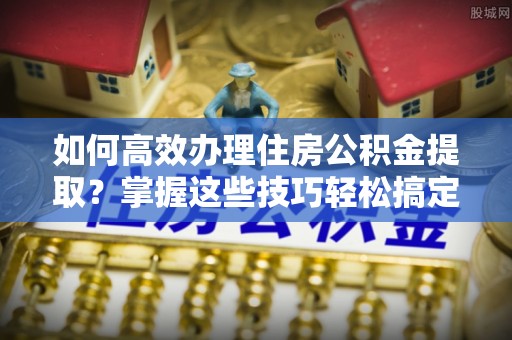 华龙如何高效办理住房公积金提取？掌握这些技巧轻松搞定