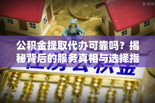 华龙公积金提取代办可靠吗？揭秘背后的服务真相与选择指南
