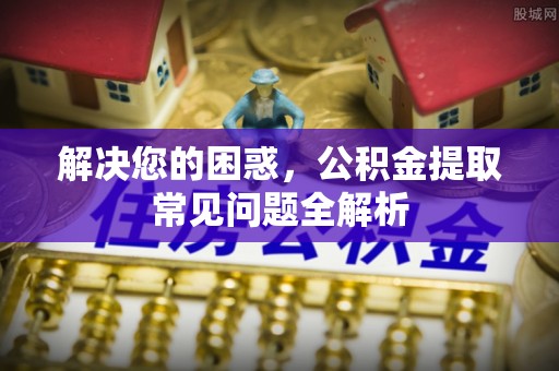 华龙解决您的困惑，公积金提取常见问题全解析