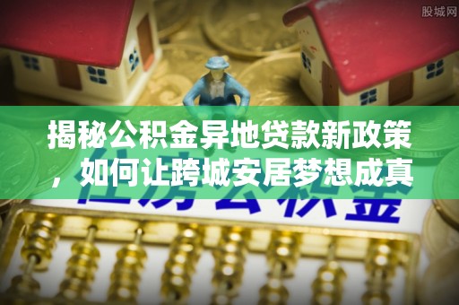 华龙揭秘公积金异地贷款新政策，如何让跨城安居梦想成真？