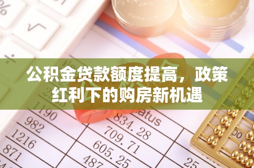 华龙公积金贷款额度提高，政策红利下的购房新机遇