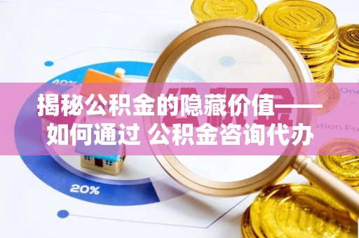 华龙揭秘公积金的隐藏价值——如何通过 公积金咨询代办提取 优化财富管理