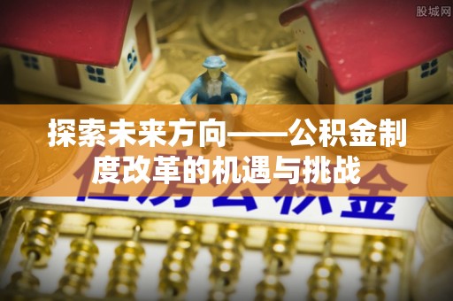 华龙探索未来方向——公积金制度改革的机遇与挑战