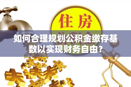 华龙如何合理规划公积金缴存基数以实现财务自由？