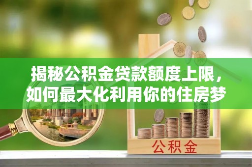 华龙揭秘公积金贷款额度上限，如何最大化利用你的住房梦想资金？
