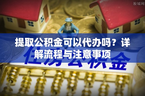 华龙提取公积金可以代办吗？详解流程与注意事项