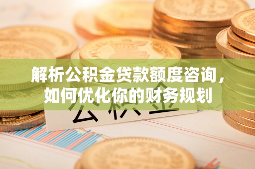 华龙解析公积金贷款额度咨询，如何优化你的财务规划