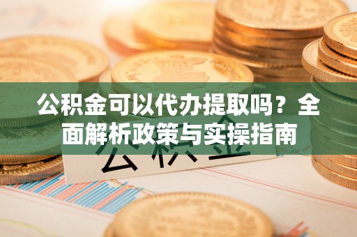 华龙公积金可以代办提取吗？全面解析政策与实操指南