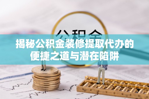 华龙揭秘公积金装修提取代办的便捷之道与潜在陷阱