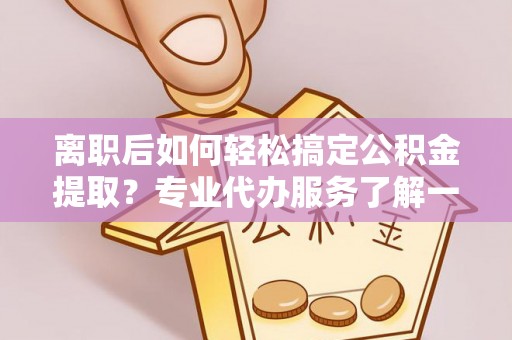 华龙离职后如何轻松搞定公积金提取？专业代办服务了解一下