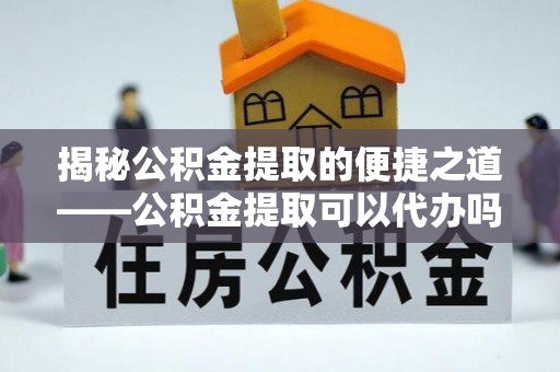 华龙揭秘公积金提取的便捷之道——公积金提取可以代办吗？