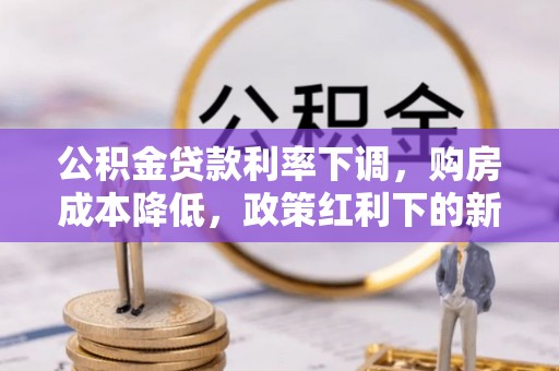 华龙公积金贷款利率下调，购房成本降低，政策红利下的新机遇