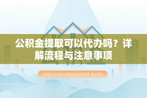 华龙公积金提取可以代办吗？详解流程与注意事项