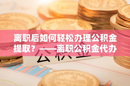 华龙离职后如何轻松办理公积金提取？——离职公积金代办提取服务详解