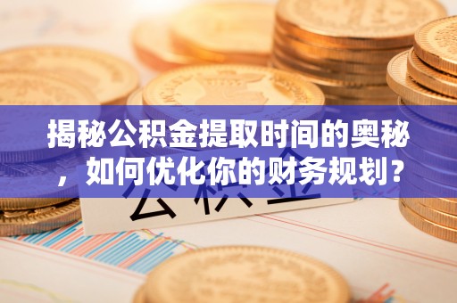华龙揭秘公积金提取时间的奥秘，如何优化你的财务规划？