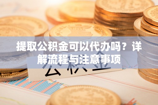 华龙提取公积金可以代办吗？详解流程与注意事项