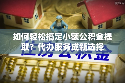 华龙如何轻松搞定小额公积金提取？代办服务成新选择
