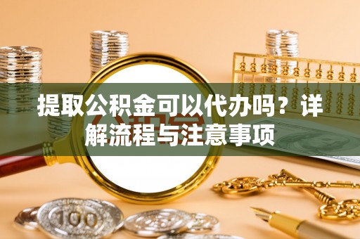 华龙提取公积金可以代办吗？详解流程与注意事项