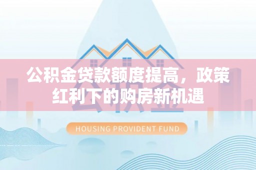 华龙公积金贷款额度提高，政策红利下的购房新机遇