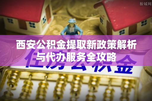 华龙西安公积金提取新政策解析与代办服务全攻略