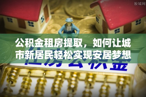 华龙公积金租房提取，如何让城市新居民轻松实现安居梦想