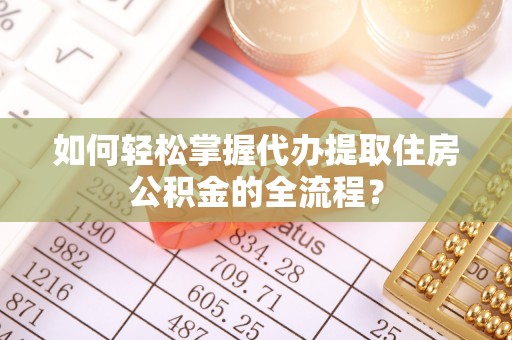 华龙如何轻松掌握代办提取住房公积金的全流程？