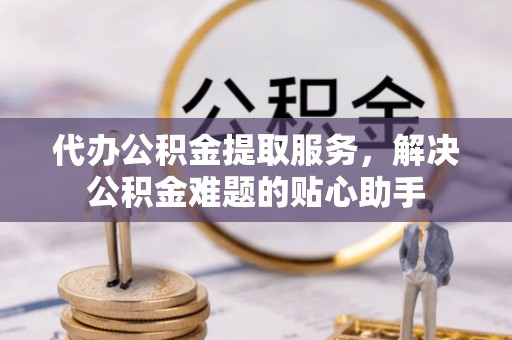 华龙代办公积金提取服务，解决公积金难题的贴心助手