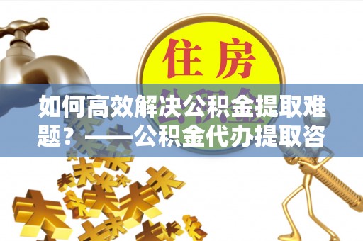 华龙如何高效解决公积金提取难题？——公积金代办提取咨询服务全解析