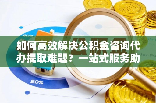 华龙如何高效解决公积金咨询代办提取难题？一站式服务助您轻松搞定