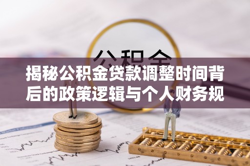 华龙揭秘公积金贷款调整时间背后的政策逻辑与个人财务规划