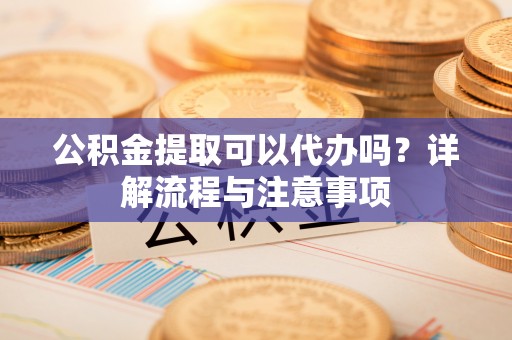 华龙公积金提取可以代办吗？详解流程与注意事项