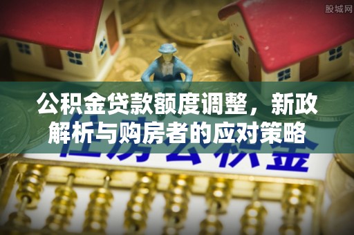 华龙公积金贷款额度调整，新政解析与购房者的应对策略