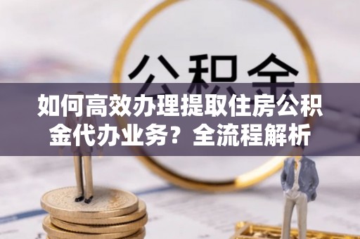 华龙如何高效办理提取住房公积金代办业务？全流程解析