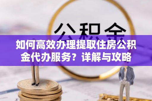 华龙如何高效办理提取住房公积金代办服务？详解与攻略