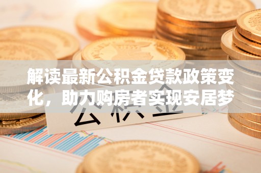 华龙解读最新公积金贷款政策变化，助力购房者实现安居梦想