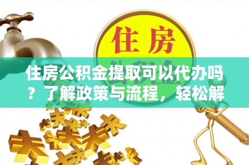 华龙住房公积金提取可以代办吗？了解政策与流程，轻松解决疑惑