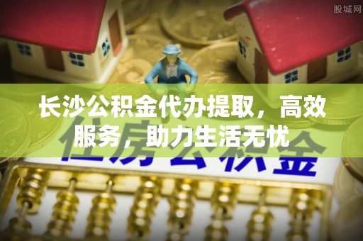 华龙长沙公积金代办提取，高效服务，助力生活无忧