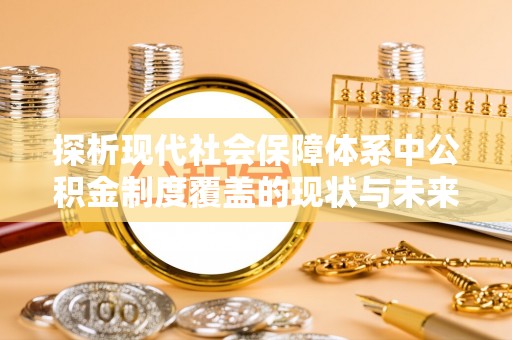 华龙探析现代社会保障体系中公积金制度覆盖的现状与未来