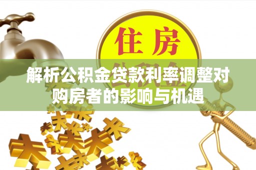 华龙解析公积金贷款利率调整对购房者的影响与机遇