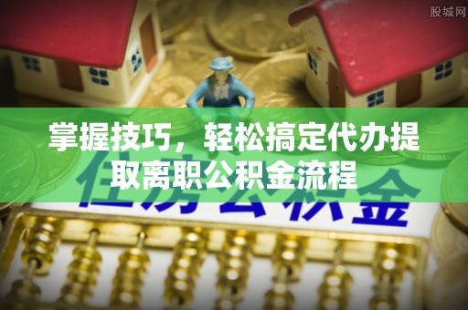 华龙掌握技巧，轻松搞定代办提取离职公积金流程