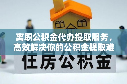 华龙离职公积金代办提取服务，高效解决你的公积金提取难题