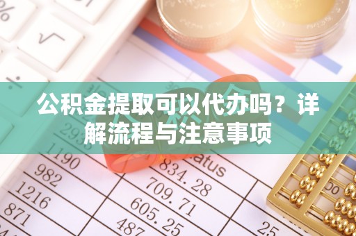 华龙公积金提取可以代办吗？详解流程与注意事项