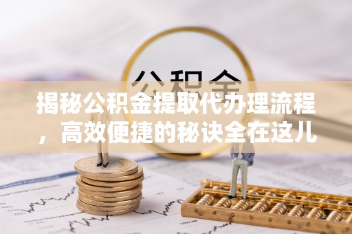 华龙揭秘公积金提取代办理流程，高效便捷的秘诀全在这儿