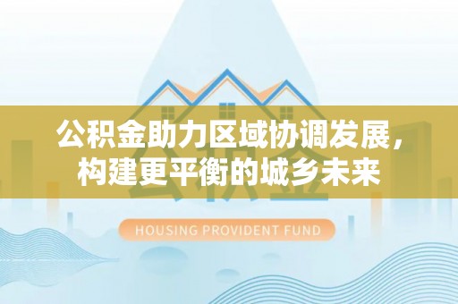 华龙公积金助力区域协调发展，构建更平衡的城乡未来