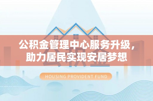 华龙公积金管理中心服务升级，助力居民实现安居梦想
