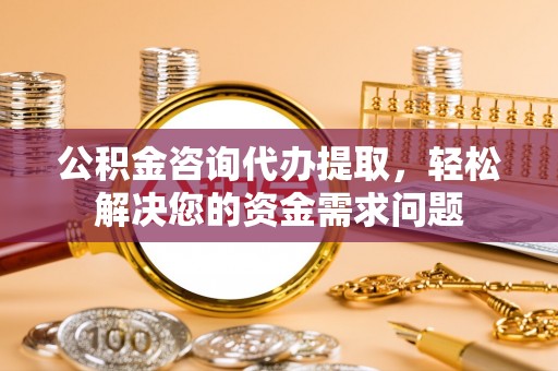 华龙公积金咨询代办提取，轻松解决您的资金需求问题