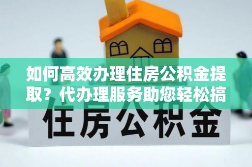 华龙如何高效办理住房公积金提取？代办理服务助您轻松搞定