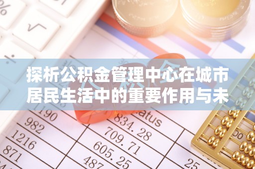 华龙探析公积金管理中心在城市居民生活中的重要作用与未来发展趋势