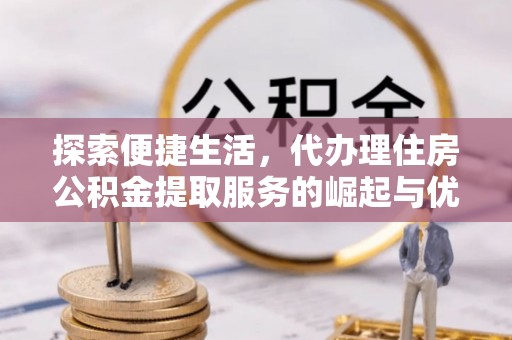 华龙探索便捷生活，代办理住房公积金提取服务的崛起与优势